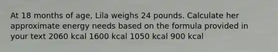 At 18 months of age, Lila weighs 24 pounds. Calculate her approximate energy needs based on the formula provided in your text 2060 kcal 1600 kcal 1050 kcal 900 kcal