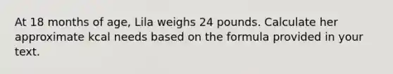 At 18 months of age, Lila weighs 24 pounds. Calculate her approximate kcal needs based on the formula provided in your text.