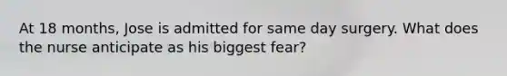 At 18 months, Jose is admitted for same day surgery. What does the nurse anticipate as his biggest fear?