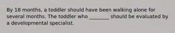 By 18 months, a toddler should have been walking alone for several months. The toddler who ________ should be evaluated by a developmental specialist.