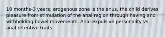 18 months-3 years; erogenous zone is the anus, the child derives pleasure from stimulation of the anal region through having and withholding bowel movements. Anal-expulsive personality vs anal retentive traits