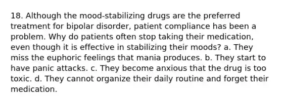 18. Although the mood-stabilizing drugs are the preferred treatment for bipolar disorder, patient compliance has been a problem. Why do patients often stop taking their medication, even though it is effective in stabilizing their moods? a. They miss the euphoric feelings that mania produces. b. They start to have panic attacks. c. They become anxious that the drug is too toxic. d. They cannot organize their daily routine and forget their medication.