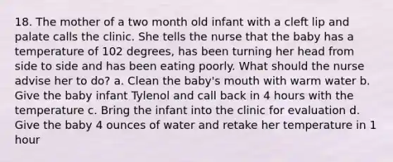 18. The mother of a two month old infant with a cleft lip and palate calls the clinic. She tells the nurse that the baby has a temperature of 102 degrees, has been turning her head from side to side and has been eating poorly. What should the nurse advise her to do? a. Clean the baby's mouth with warm water b. Give the baby infant Tylenol and call back in 4 hours with the temperature c. Bring the infant into the clinic for evaluation d. Give the baby 4 ounces of water and retake her temperature in 1 hour