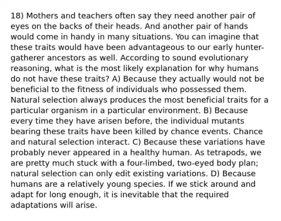 18) Mothers and teachers often say they need another pair of eyes on the backs of their heads. And another pair of hands would come in handy in many situations. You can imagine that these traits would have been advantageous to our early hunter-gatherer ancestors as well. According to sound evolutionary reasoning, what is the most likely explanation for why humans do not have these traits? A) Because they actually would not be beneficial to the fitness of individuals who possessed them. Natural selection always produces the most beneficial traits for a particular organism in a particular environment. B) Because every time they have arisen before, the individual mutants bearing these traits have been killed by chance events. Chance and natural selection interact. C) Because these variations have probably never appeared in a healthy human. As tetrapods, we are pretty much stuck with a four-limbed, two-eyed body plan; natural selection can only edit existing variations. D) Because humans are a relatively young species. If we stick around and adapt for long enough, it is inevitable that the required adaptations will arise.