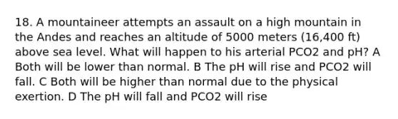 18. A mountaineer attempts an assault on a high mountain in the Andes and reaches an altitude of 5000 meters (16,400 ft) above sea level. What will happen to his arterial PCO2 and pH? A Both will be lower than normal. B The pH will rise and PCO2 will fall. C Both will be higher than normal due to the physical exertion. D The pH will fall and PCO2 will rise