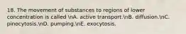 18. The movement of substances to regions of lower concentration is called nA. active transport.nB. diffusion.nC. pinocytosis.nD. pumping.nE. exocytosis.