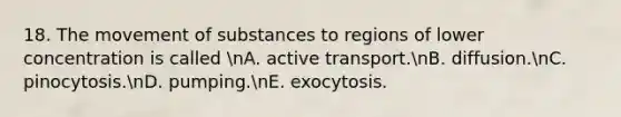 18. The movement of substances to regions of lower concentration is called nA. active transport.nB. diffusion.nC. pinocytosis.nD. pumping.nE. exocytosis.