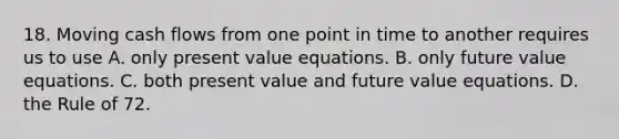 18. Moving cash flows from one point in time to another requires us to use A. only present value equations. B. only future value equations. C. both present value and future value equations. D. the Rule of 72.