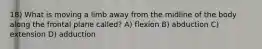 18) What is moving a limb away from the midline of the body along the frontal plane called? A) flexion B) abduction C) extension D) adduction