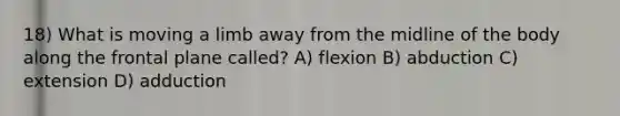 18) What is moving a limb away from the midline of the body along the frontal plane called? A) flexion B) abduction C) extension D) adduction