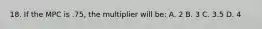 18. If the MPC is .75, the multiplier will be: A. 2 B. 3 C. 3.5 D. 4