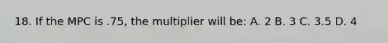 18. If the MPC is .75, the multiplier will be: A. 2 B. 3 C. 3.5 D. 4