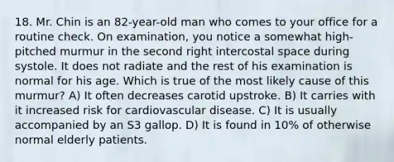 18. Mr. Chin is an 82-year-old man who comes to your office for a routine check. On examination, you notice a somewhat high-pitched murmur in the second right intercostal space during systole. It does not radiate and the rest of his examination is normal for his age. Which is true of the most likely cause of this murmur? A) It often decreases carotid upstroke. B) It carries with it increased risk for cardiovascular disease. C) It is usually accompanied by an S3 gallop. D) It is found in 10% of otherwise normal elderly patients.