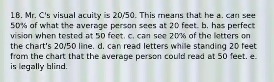 18. Mr. C's visual acuity is 20/50. This means that he a. can see 50% of what the average person sees at 20 feet. b. has perfect vision when tested at 50 feet. c. can see 20% of the letters on the chart's 20/50 line. d. can read letters while standing 20 feet from the chart that the average person could read at 50 feet. e. is legally blind.