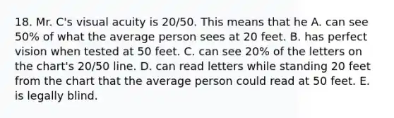 18. Mr. C's visual acuity is 20/50. This means that he A. can see 50% of what the average person sees at 20 feet. B. has perfect vision when tested at 50 feet. C. can see 20% of the letters on the chart's 20/50 line. D. can read letters while standing 20 feet from the chart that the average person could read at 50 feet. E. is legally blind.