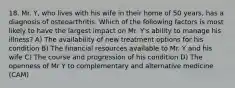 18. Mr. Y, who lives with his wife in their home of 50 years, has a diagnosis of osteoarthritis. Which of the following factors is most likely to have the largest impact on Mr. Y's ability to manage his illness? A) The availability of new treatment options for his condition B) The financial resources available to Mr. Y and his wife C) The course and progression of his condition D) The openness of Mr Y to complementary and alternative medicine (CAM)