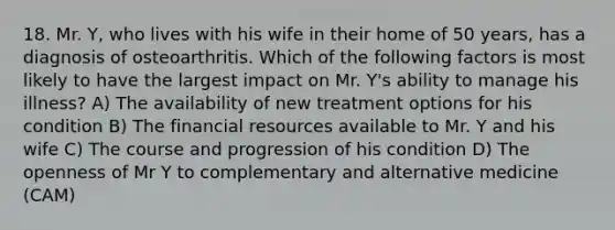 18. Mr. Y, who lives with his wife in their home of 50 years, has a diagnosis of osteoarthritis. Which of the following factors is most likely to have the largest impact on Mr. Y's ability to manage his illness? A) The availability of new treatment options for his condition B) The financial resources available to Mr. Y and his wife C) The course and progression of his condition D) The openness of Mr Y to complementary and alternative medicine (CAM)