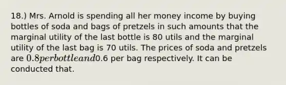 18.) Mrs. Arnold is spending all her money income by buying bottles of soda and bags of pretzels in such amounts that the marginal utility of the last bottle is 80 utils and the marginal utility of the last bag is 70 utils. The prices of soda and pretzels are 0.8 per bottle and0.6 per bag respectively. It can be conducted that.