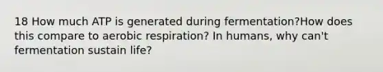 18 How much ATP is generated during fermentation?How does this compare to aerobic respiration? In humans, why can't fermentation sustain life?