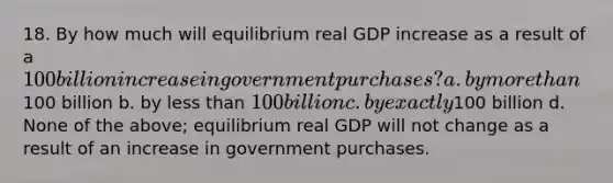 18. By how much will equilibrium real GDP increase as a result of a 100 billion increase in government purchases? a. by more than100 billion b. by less than 100 billion c. by exactly100 billion d. None of the above; equilibrium real GDP will not change as a result of an increase in government purchases.