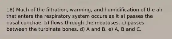 18) Much of the filtration, warming, and humidification of the air that enters the respiratory system occurs as it a) passes the nasal conchae. b) flows through the meatuses. c) passes between the turbinate bones. d) A and B. e) A, B and C.