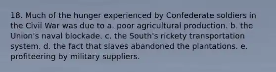 18. Much of the hunger experienced by Confederate soldiers in the Civil War was due to a. poor agricultural production. b. the Union's naval blockade. c. the South's rickety transportation system. d. the fact that slaves abandoned the plantations. e. profiteering by military suppliers.