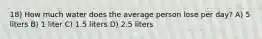 18) How much water does the average person lose per day? A) 5 liters B) 1 liter C) 1.5 liters D) 2.5 liters