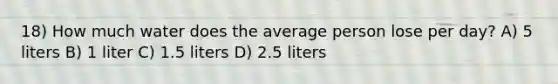 18) How much water does the average person lose per day? A) 5 liters B) 1 liter C) 1.5 liters D) 2.5 liters