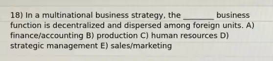 18) In a multinational business strategy, the ________ business function is decentralized and dispersed among foreign units. A) finance/accounting B) production C) human resources D) strategic management E) sales/marketing