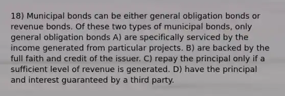 18) Municipal bonds can be either general obligation bonds or revenue bonds. Of these two types of municipal bonds, only general obligation bonds A) are specifically serviced by the income generated from particular projects. B) are backed by the full faith and credit of the issuer. C) repay the principal only if a sufficient level of revenue is generated. D) have the principal and interest guaranteed by a third party.