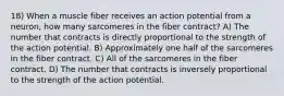 18) When a muscle fiber receives an action potential from a neuron, how many sarcomeres in the fiber contract? A) The number that contracts is directly proportional to the strength of the action potential. B) Approximately one half of the sarcomeres in the fiber contract. C) All of the sarcomeres in the fiber contract. D) The number that contracts is inversely proportional to the strength of the action potential.