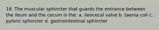 18. The muscular sphincter that guards the entrance between the ileum and the cecum is the: a. ileocecal valve b. taenia coli c. pyloric sphincter d. gastrointestinal sphincter