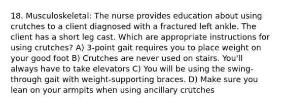 18. Musculoskeletal: The nurse provides education about using crutches to a client diagnosed with a fractured left ankle. The client has a short leg cast. Which are appropriate instructions for using crutches? A) 3-point gait requires you to place weight on your good foot B) Crutches are never used on stairs. You'll always have to take elevators C) You will be using the swing-through gait with weight-supporting braces. D) Make sure you lean on your armpits when using ancillary crutches