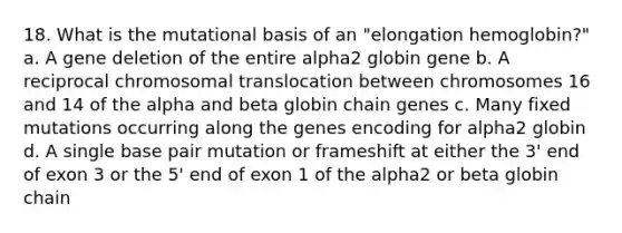 18. What is the mutational basis of an "elongation hemoglobin?" a. A gene deletion of the entire alpha2 globin gene b. A reciprocal chromosomal translocation between chromosomes 16 and 14 of the alpha and beta globin chain genes c. Many fixed mutations occurring along the genes encoding for alpha2 globin d. A single base pair mutation or frameshift at either the 3' end of exon 3 or the 5' end of exon 1 of the alpha2 or beta globin chain