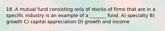 18. A mutual fund consisting only of stocks of firms that are in a specific industry is an example of a _______ fund. A) specialty B) growth C) capital appreciation D) growth and income