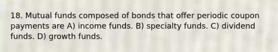 18. Mutual funds composed of bonds that offer periodic coupon payments are A) income funds. B) specialty funds. C) dividend funds. D) growth funds.