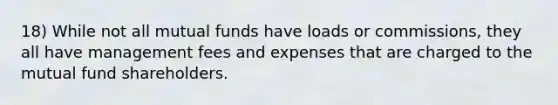 18) While not all mutual funds have loads or commissions, they all have management fees and expenses that are charged to the mutual fund shareholders.