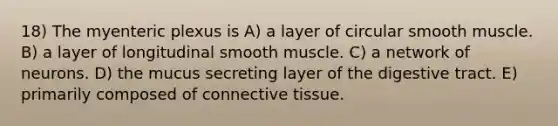 18) The myenteric plexus is A) a layer of circular smooth muscle. B) a layer of longitudinal smooth muscle. C) a network of neurons. D) the mucus secreting layer of the digestive tract. E) primarily composed of connective tissue.