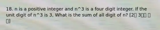 18. n is a positive integer and n^3 is a four digit integer. If the unit digit of n^3 is 3, What is the sum of all digit of n? [2월 3주차 후기]