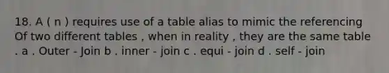 18. A ( n ) requires use of a table alias to mimic the referencing Of two different tables , when in reality , they are the same table . a . Outer - Join b . inner - join c . equi - join d . self - join