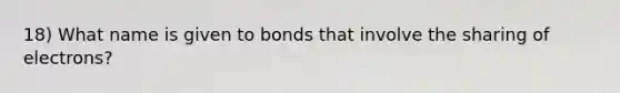 18) What name is given to bonds that involve the sharing of electrons?