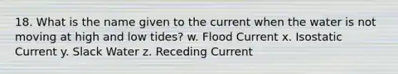 18. What is the name given to the current when the water is not moving at high and low tides? w. Flood Current x. Isostatic Current y. Slack Water z. Receding Current