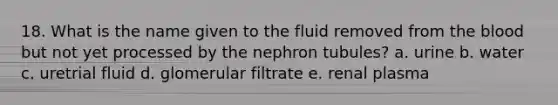 18. What is the name given to the fluid removed from the blood but not yet processed by the nephron tubules? a. urine b. water c. uretrial fluid d. glomerular filtrate e. renal plasma