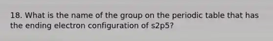 18. What is the name of the group on <a href='https://www.questionai.com/knowledge/kIrBULvFQz-the-periodic-table' class='anchor-knowledge'>the periodic table</a> that has the ending electron configuration of s2p5?