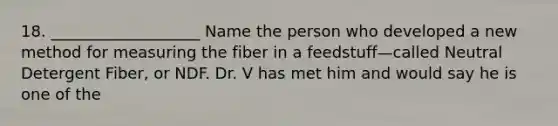 18. ___________________ Name the person who developed a new method for measuring the fiber in a feedstuff—called Neutral Detergent Fiber, or NDF. Dr. V has met him and would say he is one of the