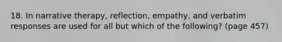18. In narrative therapy, reflection, empathy, and verbatim responses are used for all but which of the following? (page 457)