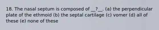 18. The nasal septum is composed of __?__. (a) the perpendicular plate of the ethmoid (b) the septal cartilage (c) vomer (d) all of these (e) none of these