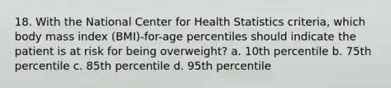 18. With the National Center for Health Statistics criteria, which body mass index (BMI)-for-age percentiles should indicate the patient is at risk for being overweight? a. 10th percentile b. 75th percentile c. 85th percentile d. 95th percentile