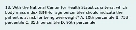 18. With the National Center for Health Statistics criteria, which body mass index (BMI)for-age percentiles should indicate the patient is at risk for being overweight? A. 10th percentile B. 75th percentile C. 85th percentile D. 95th percentile