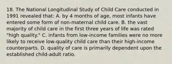 18. The National Longitudinal Study of Child Care conducted in 1991 revealed that: A. by 4 months of age, most infants have entered some form of non-maternal child care. B. the vast majority of child care in the first three years of life was rated "high quality." C. infants from low-income families were no more likely to receive low-quality child care than their high-income counterparts. D. quality of care is primarily dependent upon the established child-adult ratio.